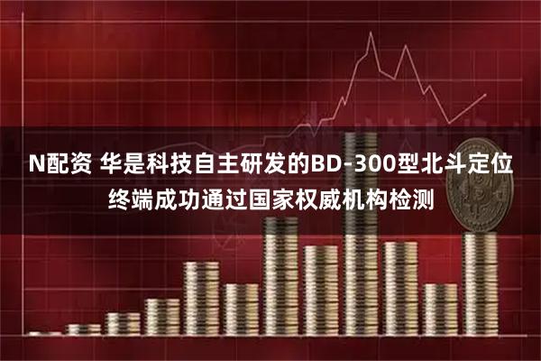 N配资 华是科技自主研发的BD-300型北斗定位终端成功通过国家权威机构检测