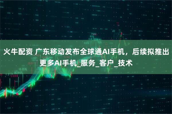火牛配资 广东移动发布全球通AI手机，后续拟推出更多AI手机_服务_客户_技术