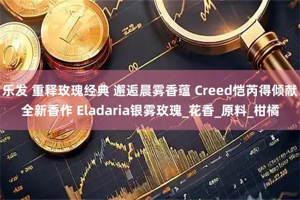 乐发 重释玫瑰经典 邂逅晨雾香蕴 Creed恺芮得倾献全新香作 Eladaria银雾玫瑰_花香_原料_柑橘