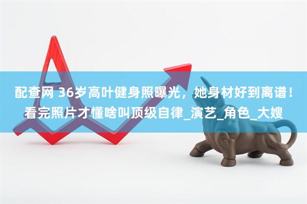 配查网 36岁高叶健身照曝光，她身材好到离谱！看完照片才懂啥叫顶级自律_演艺_角色_大嫂