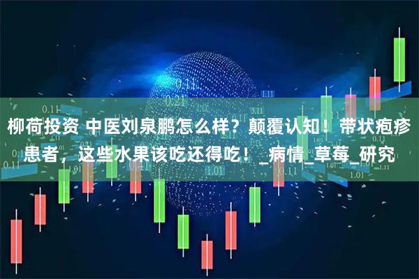 柳荷投资 中医刘泉鹏怎么样？颠覆认知！带状疱疹患者，这些水果该吃还得吃！_病情_草莓_研究