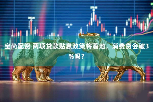 宝尚配资 两项贷款贴息政策将落地，消费贷会破3%吗？