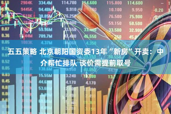 五五策略 北京朝阳国资委13年“新房”开卖：中介帮忙排队 谈价需提前取号
