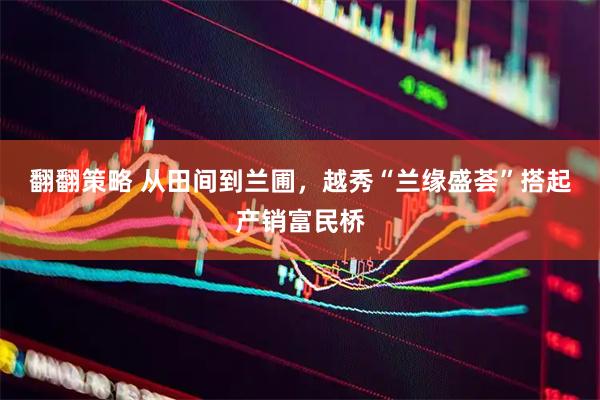 翻翻策略 从田间到兰圃，越秀“兰缘盛荟”搭起产销富民桥