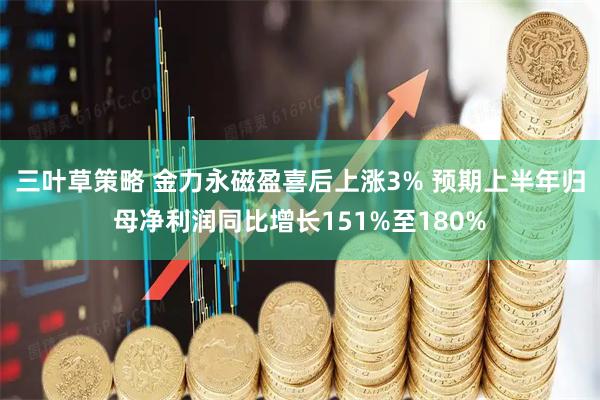 三叶草策略 金力永磁盈喜后上涨3% 预期上半年归母净利润同比增长151%至180%