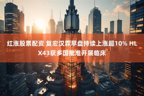 红涨股票配资 复宏汉霖早盘持续上涨超10% HLX43获多国批准开展临床