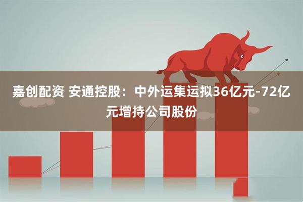 嘉创配资 安通控股：中外运集运拟36亿元-72亿元增持公司股份