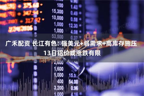 广禾配资 长江有色: 强美元+弱需求+高库存施压 13日铝价或涨跌有限