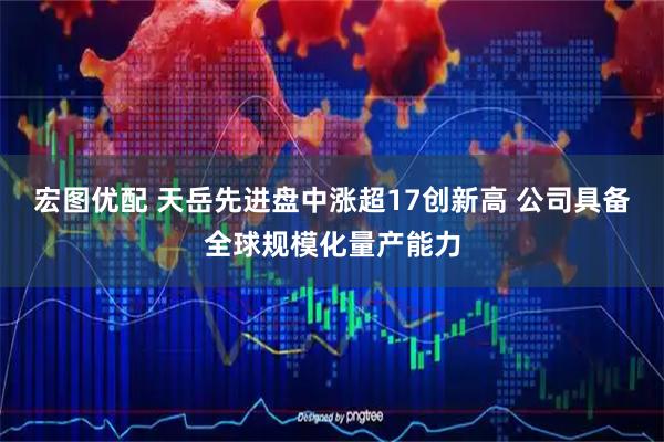 宏图优配 天岳先进盘中涨超17创新高 公司具备全球规模化量产能力