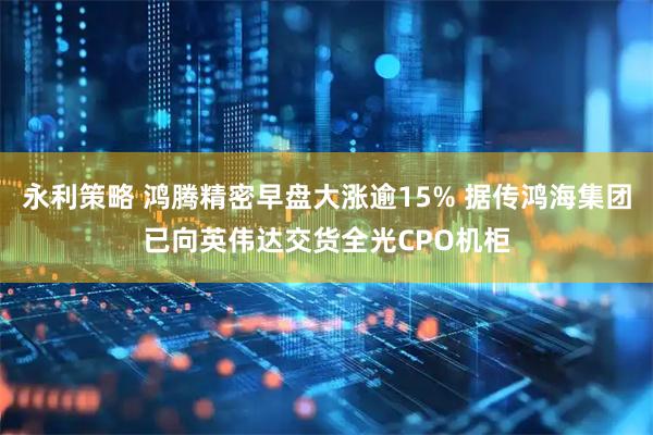 永利策略 鸿腾精密早盘大涨逾15% 据传鸿海集团已向英伟达交货全光CPO机柜