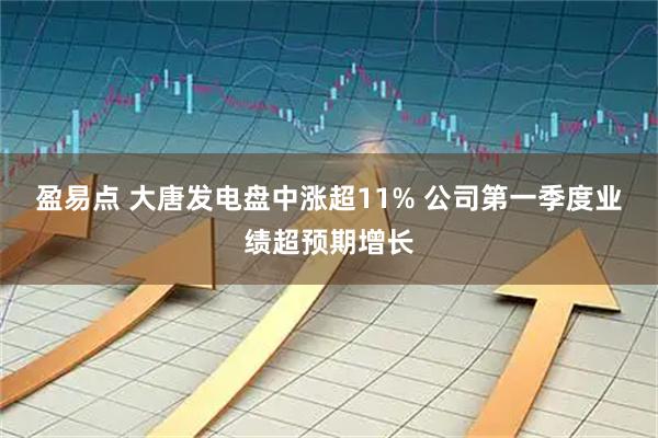 盈易点 大唐发电盘中涨超11% 公司第一季度业绩超预期增长