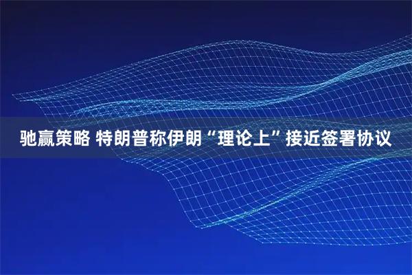 驰赢策略 特朗普称伊朗“理论上”接近签署协议