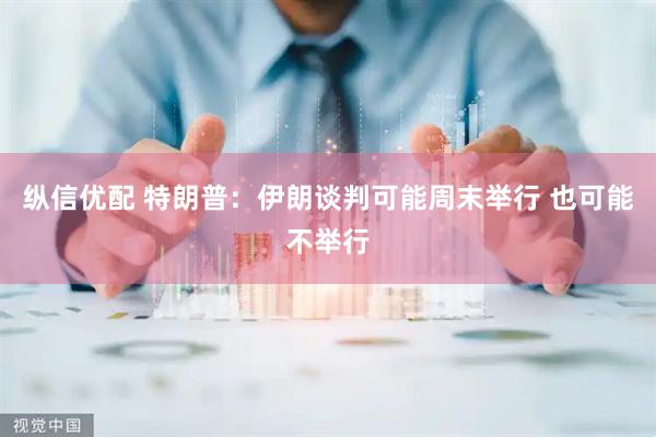 纵信优配 特朗普：伊朗谈判可能周末举行 也可能不举行
