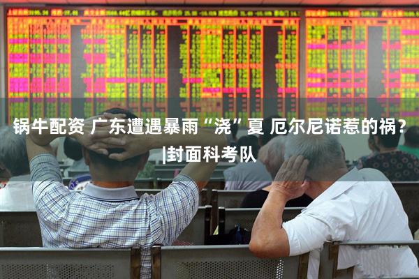 锅牛配资 广东遭遇暴雨“浇”夏 厄尔尼诺惹的祸？|封面科考队