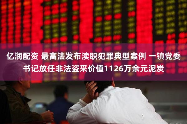 亿润配资 最高法发布渎职犯罪典型案例 一镇党委书记放任非法盗采价值1126万余元泥炭