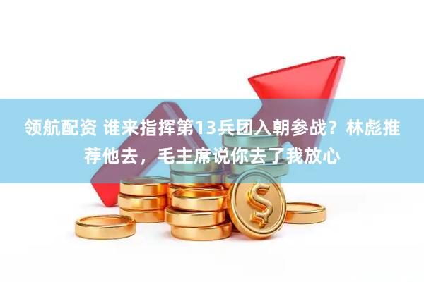领航配资 谁来指挥第13兵团入朝参战？林彪推荐他去，毛主席说你去了我放心