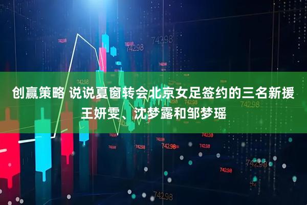创赢策略 说说夏窗转会北京女足签约的三名新援王妍雯、沈梦露和邹梦瑶