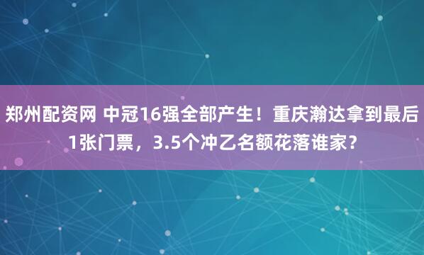 郑州配资网 中冠16强全部产生！重庆瀚达拿到最后1张门票，3.5个冲乙名额花落谁家？