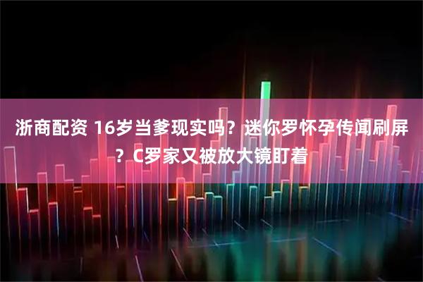 浙商配资 16岁当爹现实吗？迷你罗怀孕传闻刷屏？C罗家又被放大镜盯着