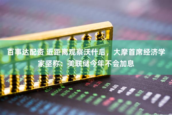 百事达配资 近距离观察沃什后，大摩首席经济学家坚称：美联储今年不会加息